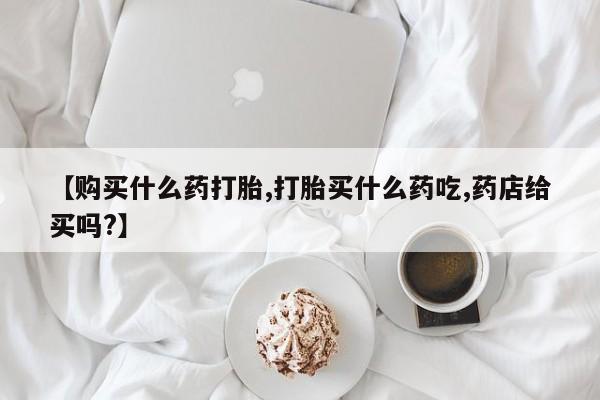 哪里有流产药联系方式【购买什么药打胎,打胎买什么药吃,药店给买吗?】