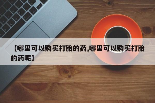 哪里有流产药联系方式【哪里可以购买打胎的药,哪里可以购买打胎的药呢】