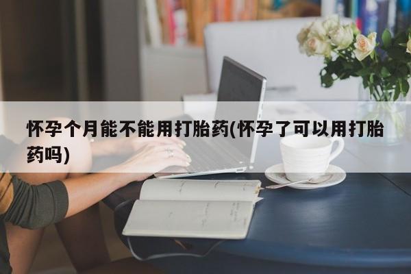 哪里有流产药联系方式怀孕个月能不能用打胎药(怀孕了可以用打胎药吗)