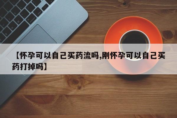 哪里有流产药联系方式【怀孕可以自己买药流吗,刚怀孕可以自己买药打掉吗】